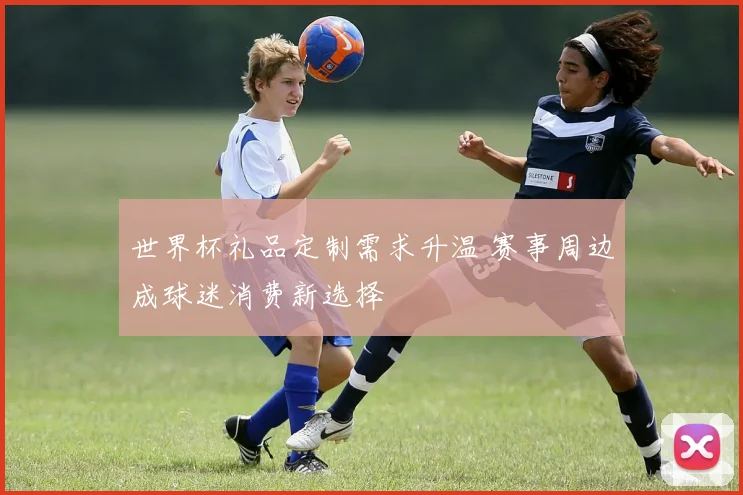 世界杯礼品定制需求升温 赛事周边成球迷消费新选择