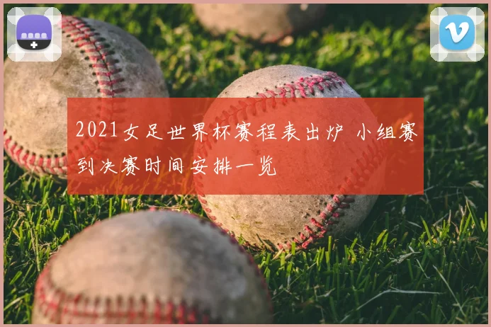 2021女足世界杯赛程表出炉 小组赛到决赛时间安排一览