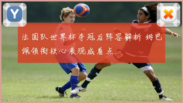 法国队世界杯夺冠后阵容解析 姆巴佩领衔核心表现成看点