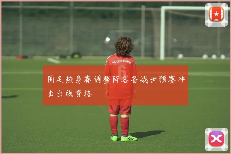 国足热身赛调整阵容备战世预赛冲击出线资格