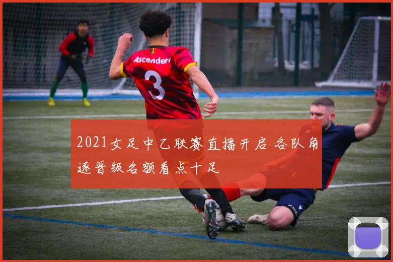 2021女足中乙联赛直播开启 各队角逐晋级名额看点十足