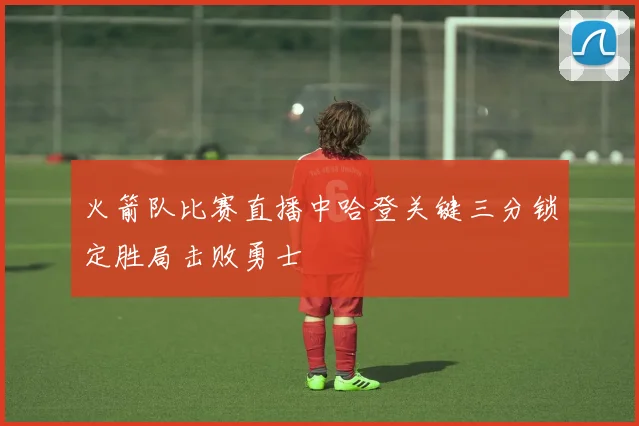 火箭队比赛直播中哈登关键三分锁定胜局击败勇士