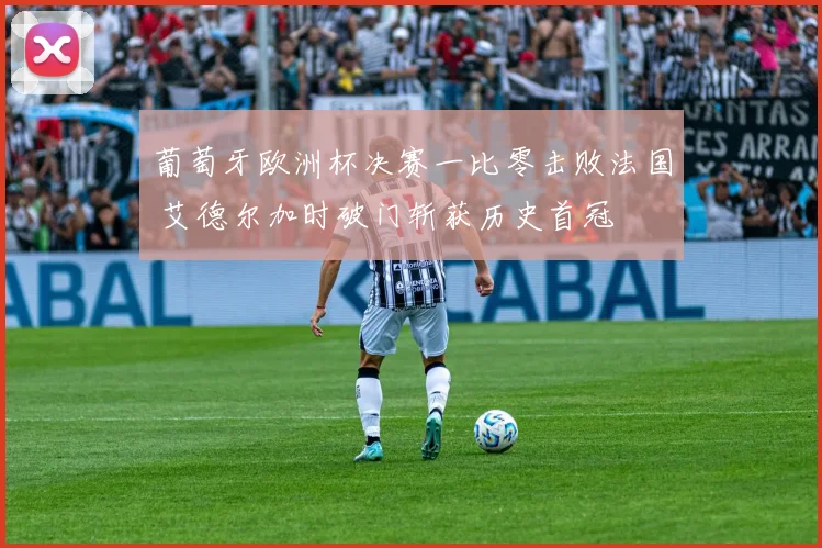 葡萄牙欧洲杯决赛一比零击败法国 艾德尔加时破门斩获历史首冠