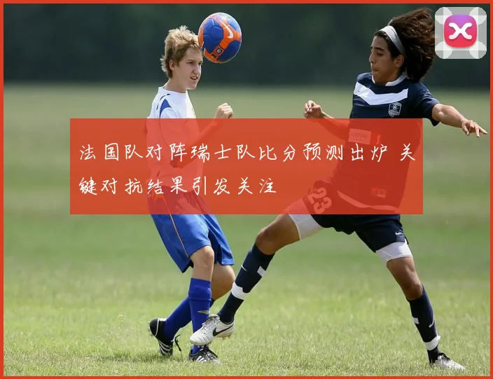 法国队对阵瑞士队比分预测出炉 关键对抗结果引发关注