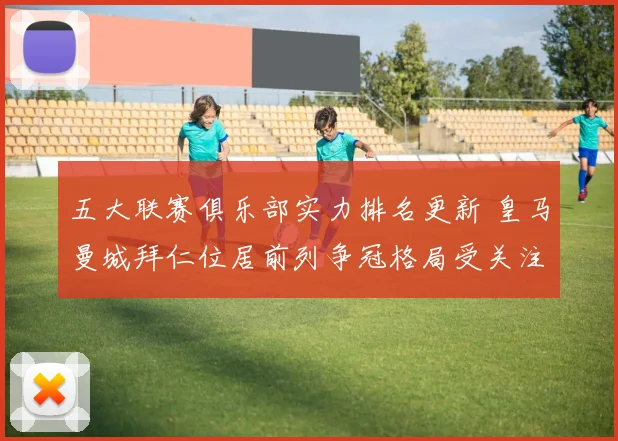 五大联赛俱乐部实力排名更新 皇马曼城拜仁位居前列争冠格局受关注