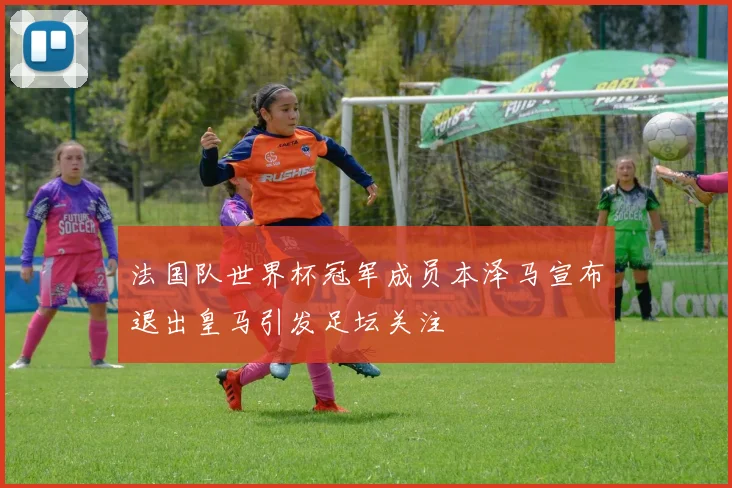 法国队世界杯冠军成员本泽马宣布退出皇马引发足坛关注