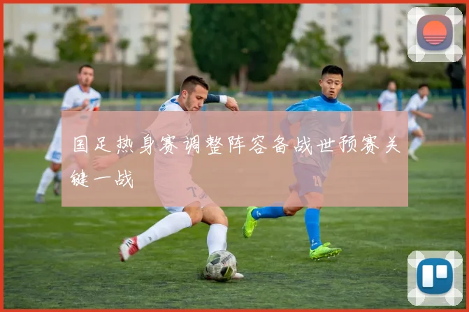 国足热身赛调整阵容备战世预赛关键一战