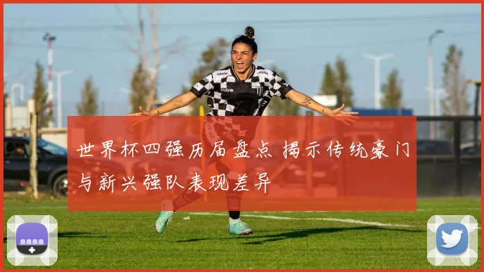 世界杯四强历届盘点 揭示传统豪门与新兴强队表现差异