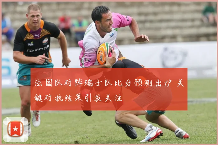 法国队对阵瑞士队比分预测出炉 关键对抗结果引发关注