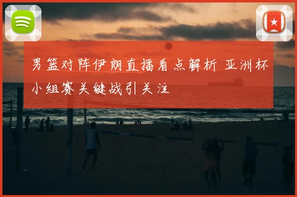 男篮对阵伊朗直播看点解析 亚洲杯小组赛关键战引关注