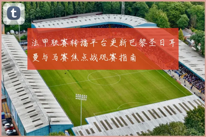 法甲联赛转播平台更新巴黎圣日耳曼与马赛焦点战观赛指南