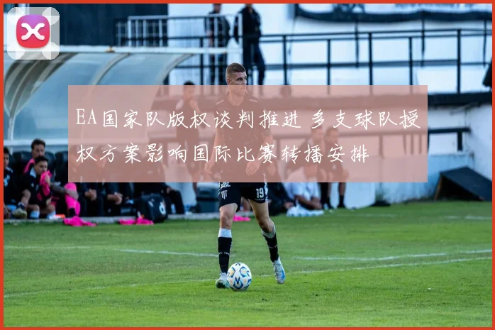 EA国家队版权谈判推进 多支球队授权方案影响国际比赛转播安排