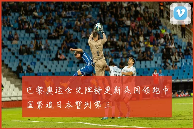 巴黎奥运会奖牌榜更新美国领跑中国紧追日本暂列第三