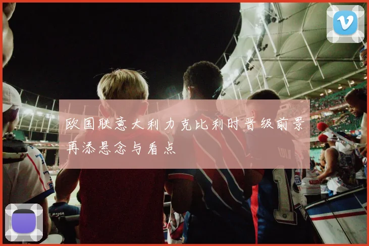 欧国联意大利力克比利时晋级前景再添悬念与看点