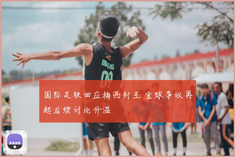 国际足联回应梅西封王 金球争议再起后续讨论升温