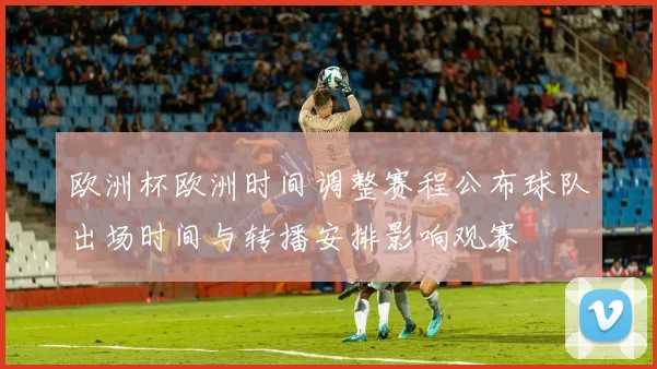 欧洲杯欧洲时间调整赛程公布球队出场时间与转播安排影响观赛