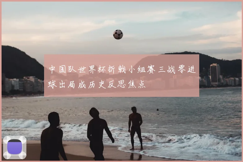 中国队世界杯折戟小组赛三战零进球出局成历史反思焦点