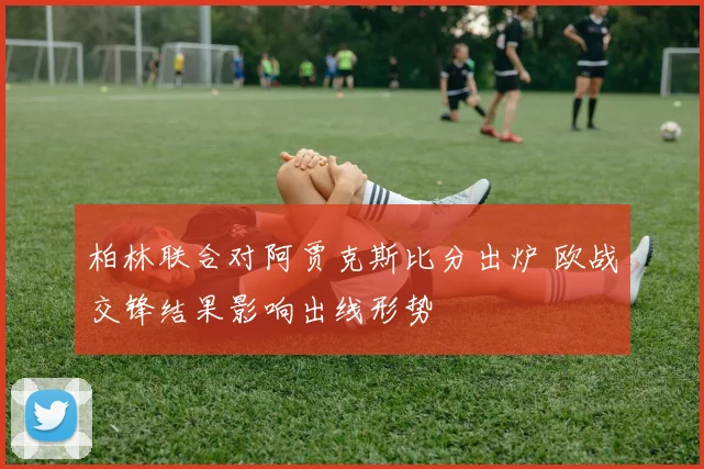 柏林联合对阿贾克斯比分出炉 欧战交锋结果影响出线形势