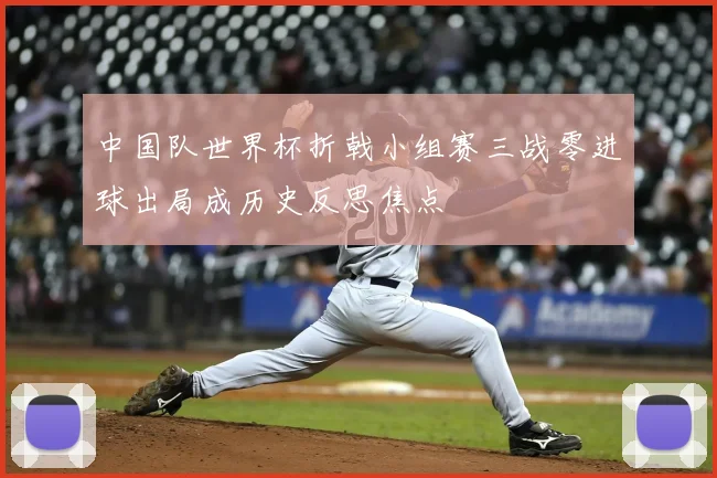 中国队世界杯折戟小组赛三战零进球出局成历史反思焦点