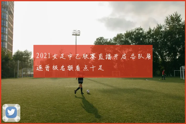 2021女足中乙联赛直播开启 各队角逐晋级名额看点十足